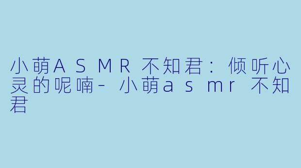 小萌ASMR不知君：倾听心灵的呢喃-小萌asmr不知君