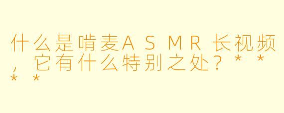 什么是啃麦ASMR长视频,它有什么特别之处?****