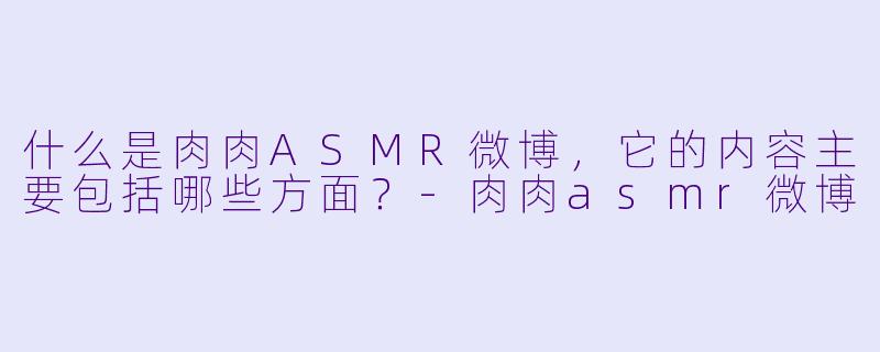 什么是肉肉ASMR微博,它的内容主要包括哪些方面?