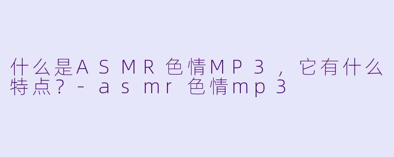 什么是ASMR色情MP3,它有什么特点?