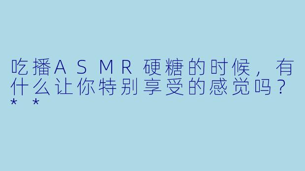 吃播ASMR硬糖的时候,有什么让你特别享受的感觉吗?**