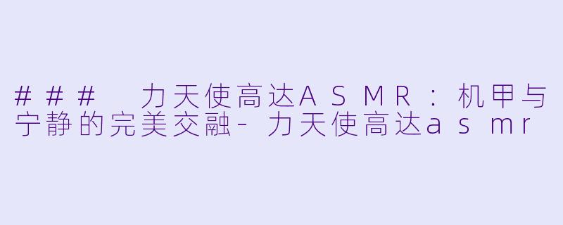 ### 力天使高达ASMR：机甲与宁静的完美交融-力天使高达asmr