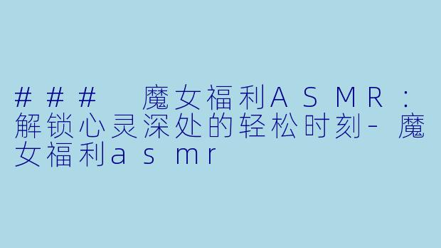 ### 魔女福利ASMR：解锁心灵深处的轻松时刻-魔女福利asmr
