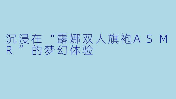 沉浸在“露娜双人旗袍ASMR”的梦幻体验