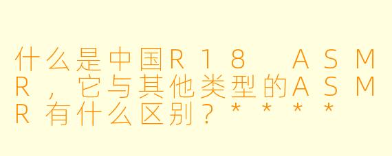 什么是中国R18 ASMR,它与其他类型的ASMR有什么区别?****