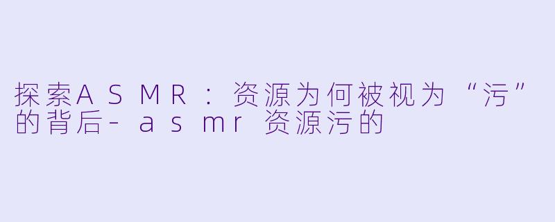 探索ASMR：资源为何被视为“污”的背后-asmr资源污的