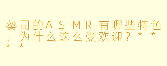 葵司的ASMR有哪些特色,为什么这么受欢迎?****