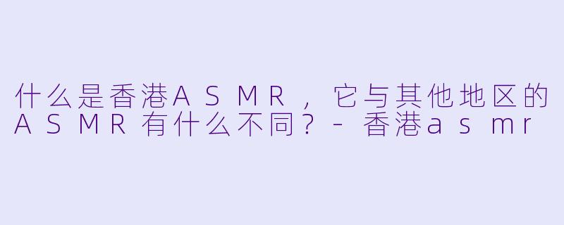 什么是香港ASMR,它与其他地区的ASMR有什么不同?
