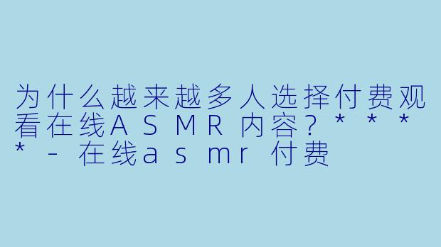 为什么越来越多人选择付费观看在线ASMR内容?****