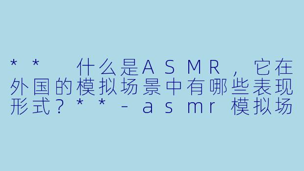 ** 什么是ASMR,它在外国的模拟场景中有哪些表现形式?**