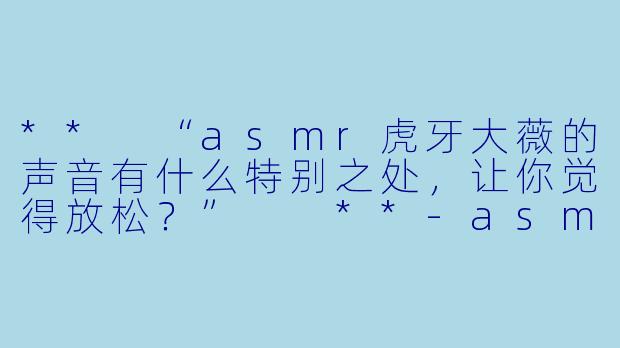 ** “asmr虎牙大薇的声音有什么特别之处，让你觉得放松？”  **