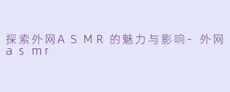 探索外网ASMR的魅力与影响-外网asmr