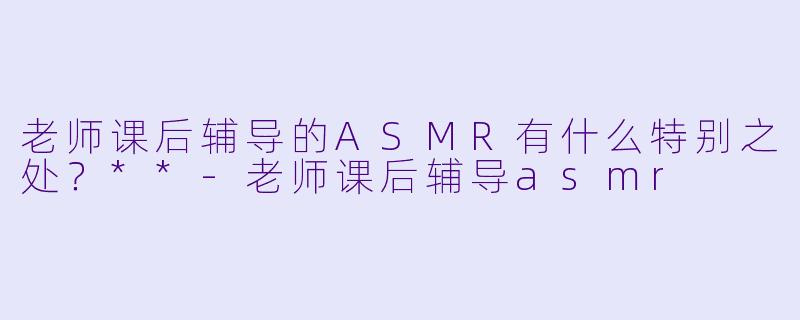 老师课后辅导的ASMR有什么特别之处?**