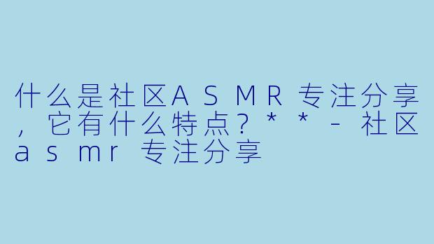 什么是社区ASMR专注分享,它有什么特点?**