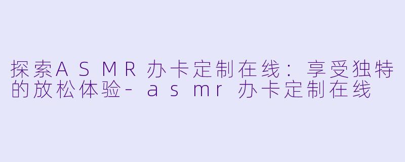 探索ASMR办卡定制在线：享受独特的放松体验-asmr办卡定制在线