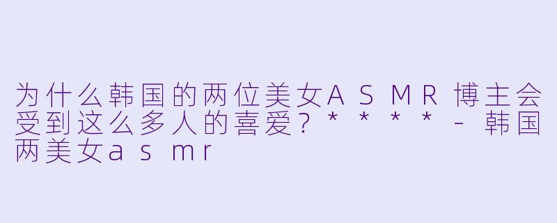 为什么韩国的两位美女ASMR博主会受到这么多人的喜爱?****