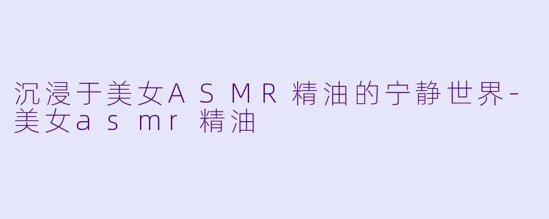 沉浸于美女ASMR精油的宁静世界-美女asmr精油