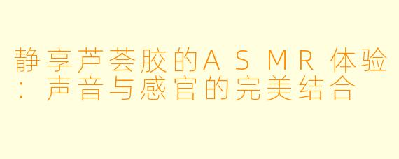 静享芦荟胶的ASMR体验：声音与感官的完美结合