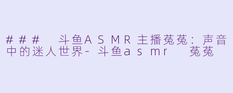 ### 斗鱼ASMR主播菟菟：声音中的迷人世界-斗鱼asmr 菟菟