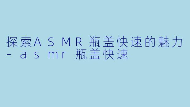探索ASMR瓶盖快速的魅力-asmr瓶盖快速
