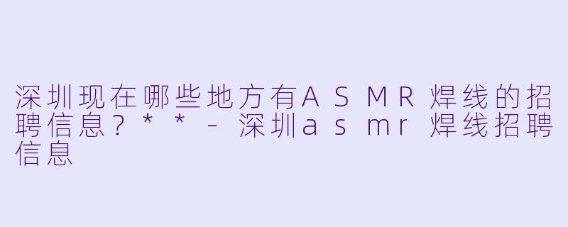 深圳现在哪些地方有ASMR焊线的招聘信息?**