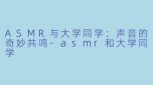 ASMR与大学同学:声音的奇妙共鸣