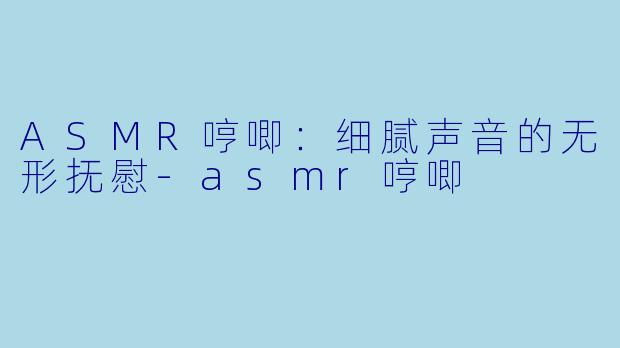 ASMR哼唧：细腻声音的无形抚慰-asmr哼唧