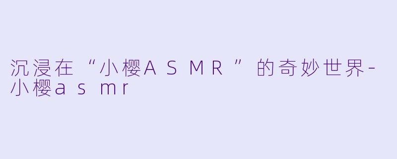 沉浸在“小樱ASMR”的奇妙世界-小樱asmr