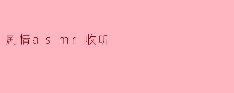 ### 沉浸式体验:剧情ASMR的迷人世界