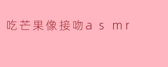 为什么吃芒果的声音会让人觉得像接吻的ASMR?