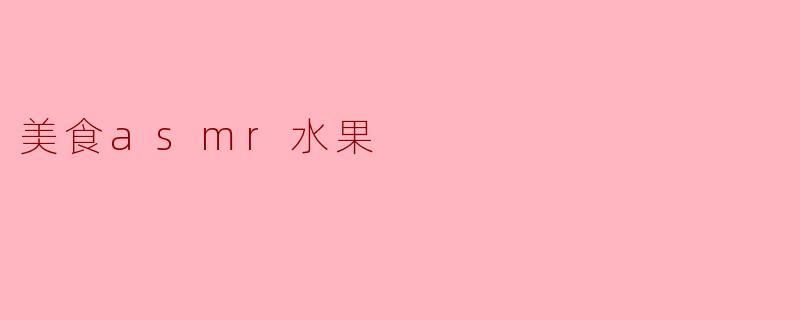什么是美食ASMR中的水果,为什么它们特别受欢迎?****