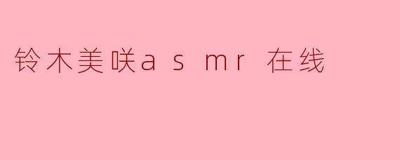 铃木美咲的ASMR在线内容有什么特色?****