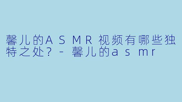 馨儿的ASMR视频有哪些独特之处?