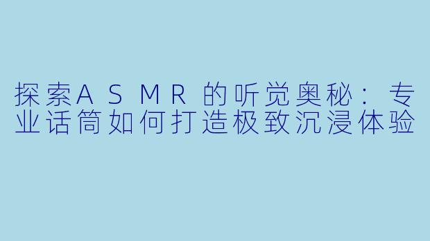 探索ASMR的听觉奥秘:专业话筒如何打造极致沉浸体验