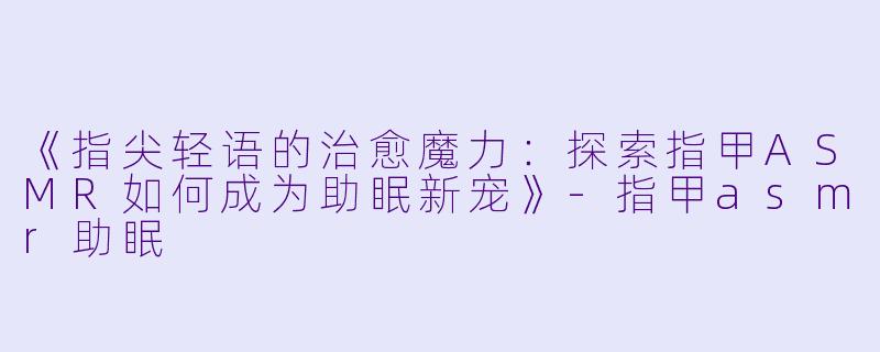 《指尖轻语的治愈魔力：探索指甲ASMR如何成为助眠新宠》