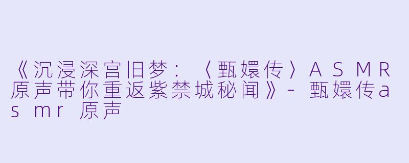《沉浸深宫旧梦：〈甄嬛传〉ASMR原声带你重返紫禁城秘闻》-甄嬛传asmr原声