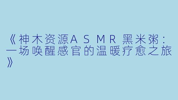 《神木资源ASMR黑米粥：一场唤醒感官的温暖疗愈之旅》