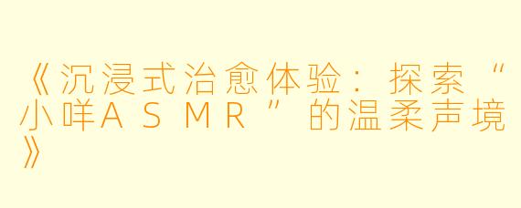 《沉浸式治愈体验：探索“小咩ASMR”的温柔声境》