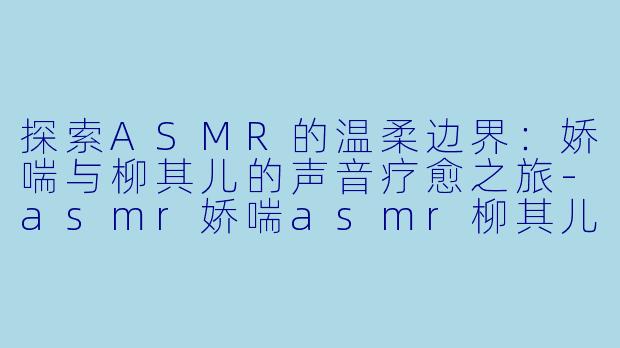 探索ASMR的温柔边界：娇喘与柳其儿的声音疗愈之旅-asmr娇喘asmr柳其儿