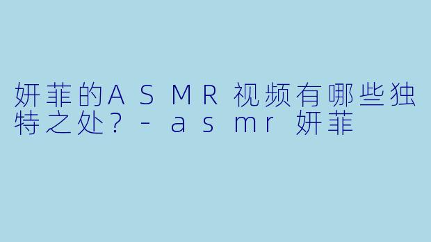 妍菲的ASMR视频有哪些独特之处？-asmr妍菲