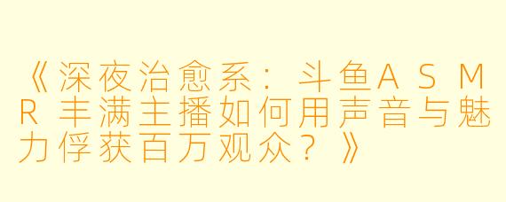 《深夜治愈系：斗鱼ASMR丰满主播如何用声音与魅力俘获百万观众？》