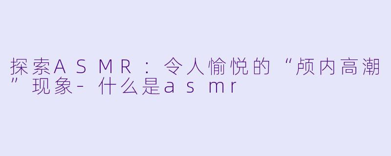 探索ASMR：令人愉悦的“颅内高潮”现象