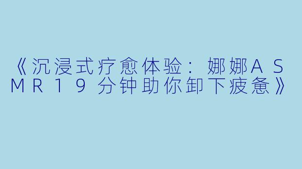 《沉浸式疗愈体验:娜娜ASMR19分钟助你卸下疲惫》