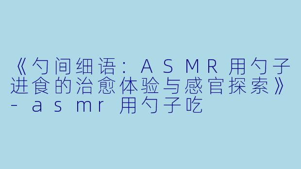 《勺间细语：ASMR用勺子进食的治愈体验与感官探索》-asmr用勺子吃