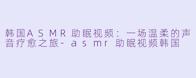 韩国ASMR助眠视频：一场温柔的声音疗愈之旅-asmr助眠视频韩国