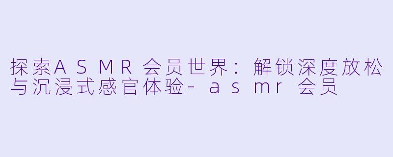 探索ASMR会员世界：解锁深度放松与沉浸式感官体验-asmr会员