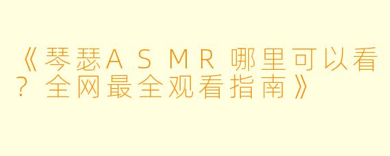 《琴瑟ASMR哪里可以看?全网最全观看指南》