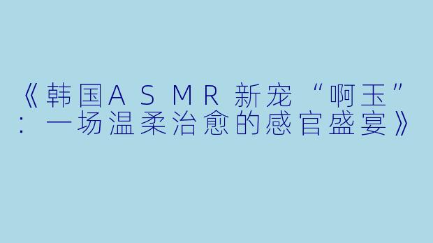 《韩国ASMR新宠“啊玉”：一场温柔治愈的感官盛宴》