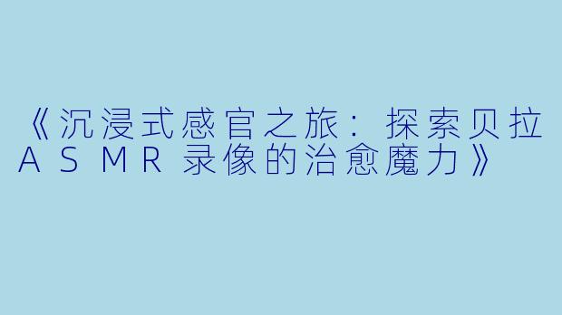 《沉浸式感官之旅：探索贝拉ASMR录像的治愈魔力》