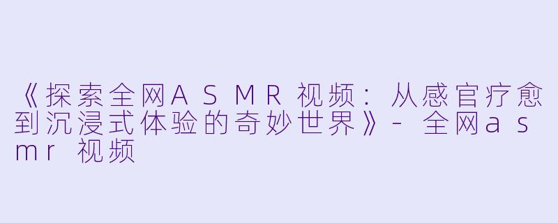 《探索全网ASMR视频：从感官疗愈到沉浸式体验的奇妙世界》-全网asmr视频